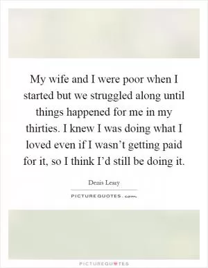 My wife and I were poor when I started but we struggled along until things happened for me in my thirties. I knew I was doing what I loved even if I wasn’t getting paid for it, so I think I’d still be doing it Picture Quote #1