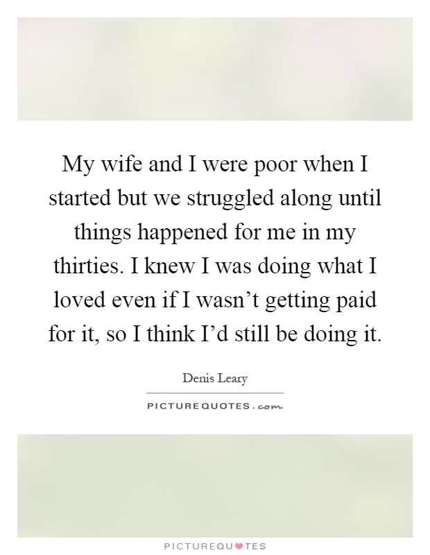 My wife and I were poor when I started but we struggled along until things happened for me in my thirties. I knew I was doing what I loved even if I wasn't getting paid for it, so I think I'd still be doing it Picture Quote #1