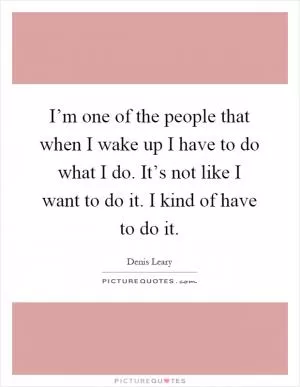 I’m one of the people that when I wake up I have to do what I do. It’s not like I want to do it. I kind of have to do it Picture Quote #1