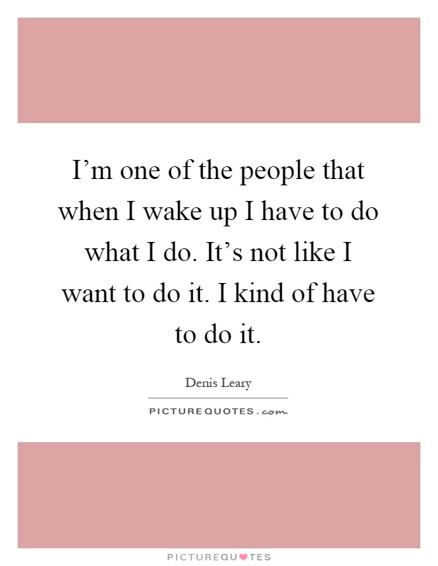 I'm one of the people that when I wake up I have to do what I do. It's not like I want to do it. I kind of have to do it Picture Quote #1