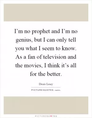 I’m no prophet and I’m no genius, but I can only tell you what I seem to know. As a fan of television and the movies, I think it’s all for the better Picture Quote #1