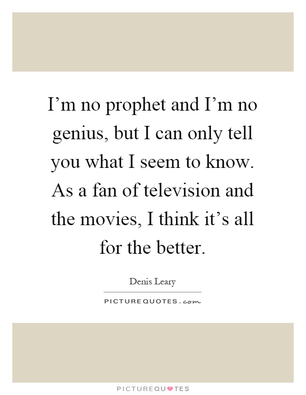 I'm no prophet and I'm no genius, but I can only tell you what I seem to know. As a fan of television and the movies, I think it's all for the better Picture Quote #1