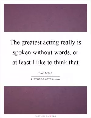 The greatest acting really is spoken without words, or at least I like to think that Picture Quote #1