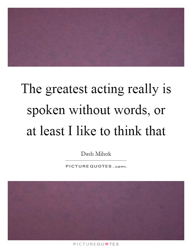 The greatest acting really is spoken without words, or at least I like to think that Picture Quote #1