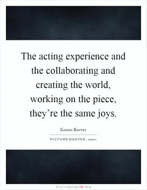 The acting experience and the collaborating and creating the world, working on the piece, they’re the same joys Picture Quote #1