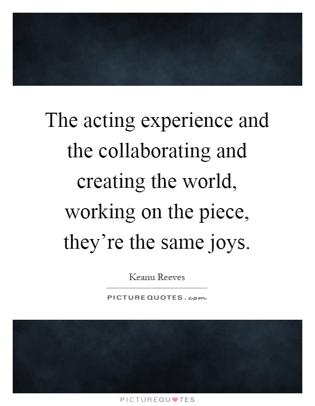 The acting experience and the collaborating and creating the world, working on the piece, they're the same joys Picture Quote #1