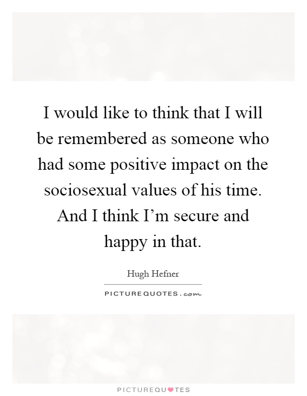 I would like to think that I will be remembered as someone who had some positive impact on the sociosexual values of his time. And I think I'm secure and happy in that Picture Quote #1