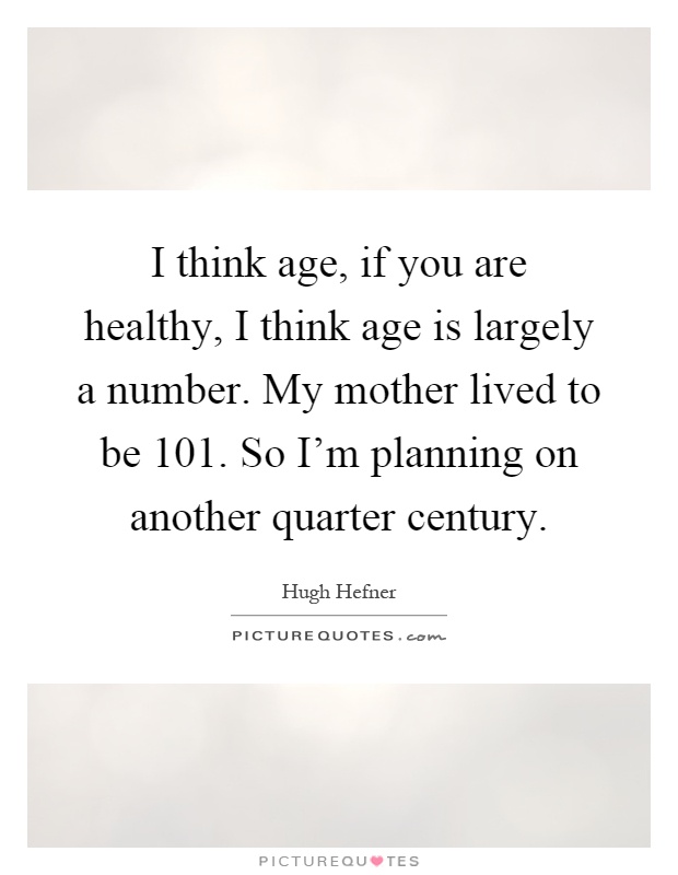 I think age, if you are healthy, I think age is largely a number. My mother lived to be 101. So I'm planning on another quarter century Picture Quote #1