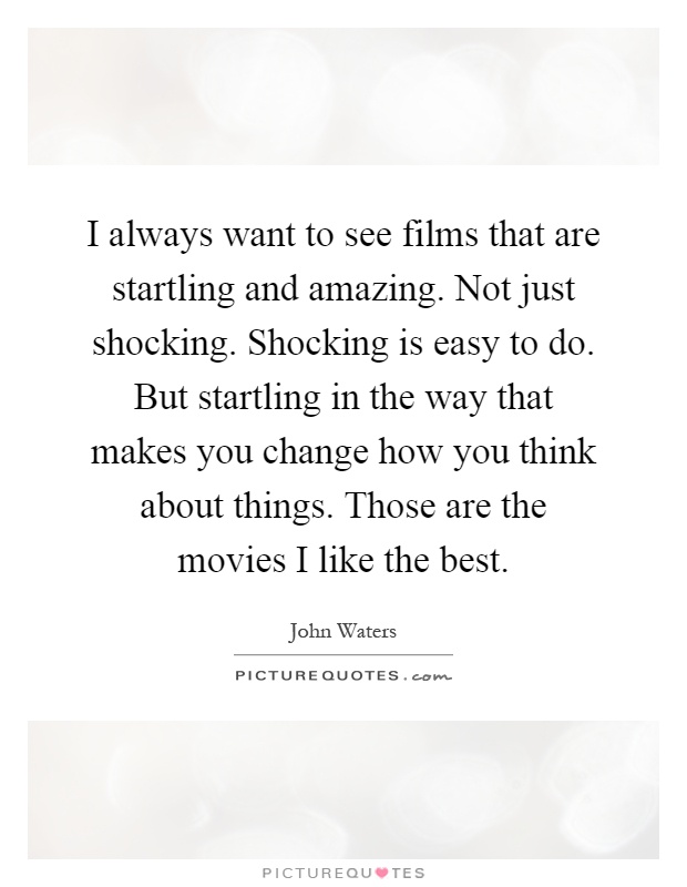 I always want to see films that are startling and amazing. Not just shocking. Shocking is easy to do. But startling in the way that makes you change how you think about things. Those are the movies I like the best Picture Quote #1