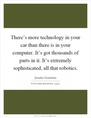 There’s more technology in your car than there is in your computer. It’s got thousands of parts in it. It’s extremely sophisticated, all that robotics Picture Quote #1