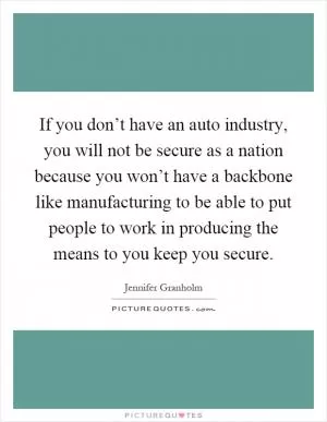 If you don’t have an auto industry, you will not be secure as a nation because you won’t have a backbone like manufacturing to be able to put people to work in producing the means to you keep you secure Picture Quote #1