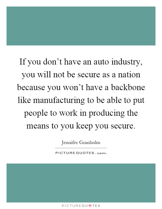If you don't have an auto industry, you will not be secure as a nation because you won't have a backbone like manufacturing to be able to put people to work in producing the means to you keep you secure Picture Quote #1