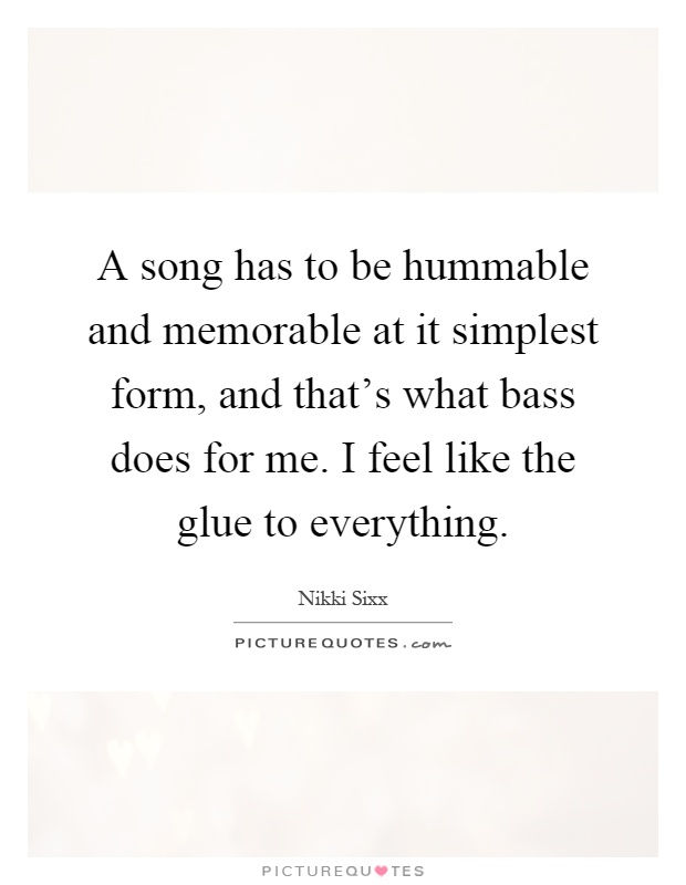 A song has to be hummable and memorable at it simplest form, and that's what bass does for me. I feel like the glue to everything Picture Quote #1