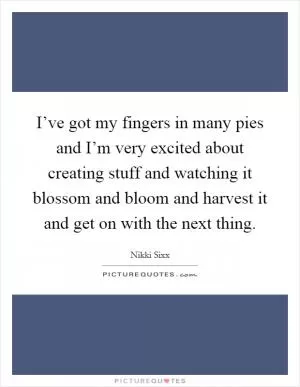 I’ve got my fingers in many pies and I’m very excited about creating stuff and watching it blossom and bloom and harvest it and get on with the next thing Picture Quote #1