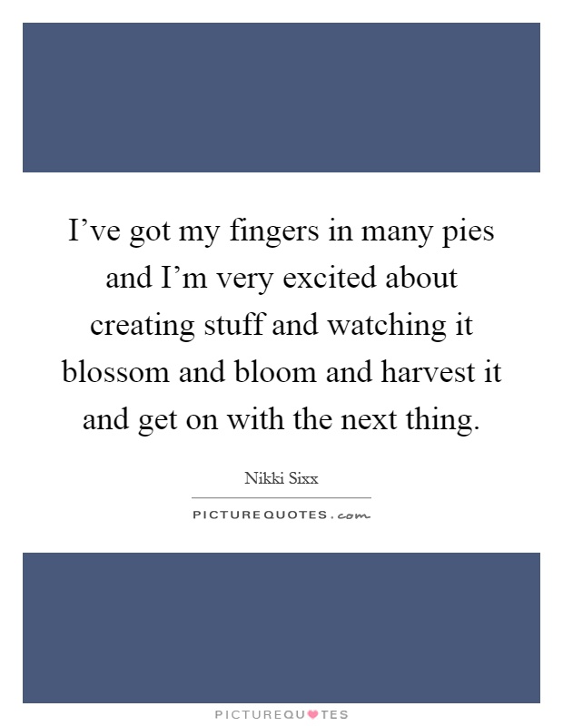 I've got my fingers in many pies and I'm very excited about creating stuff and watching it blossom and bloom and harvest it and get on with the next thing Picture Quote #1