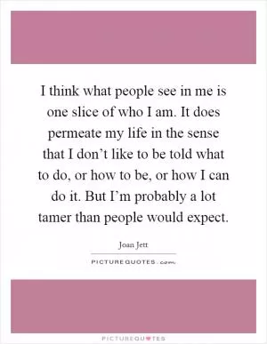 I think what people see in me is one slice of who I am. It does permeate my life in the sense that I don’t like to be told what to do, or how to be, or how I can do it. But I’m probably a lot tamer than people would expect Picture Quote #1