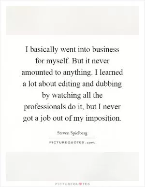 I basically went into business for myself. But it never amounted to anything. I learned a lot about editing and dubbing by watching all the professionals do it, but I never got a job out of my imposition Picture Quote #1
