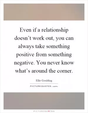 Even if a relationship doesn’t work out, you can always take something positive from something negative. You never know what’s around the corner Picture Quote #1