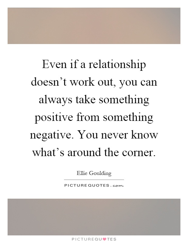Even if a relationship doesn't work out, you can always take something positive from something negative. You never know what's around the corner Picture Quote #1