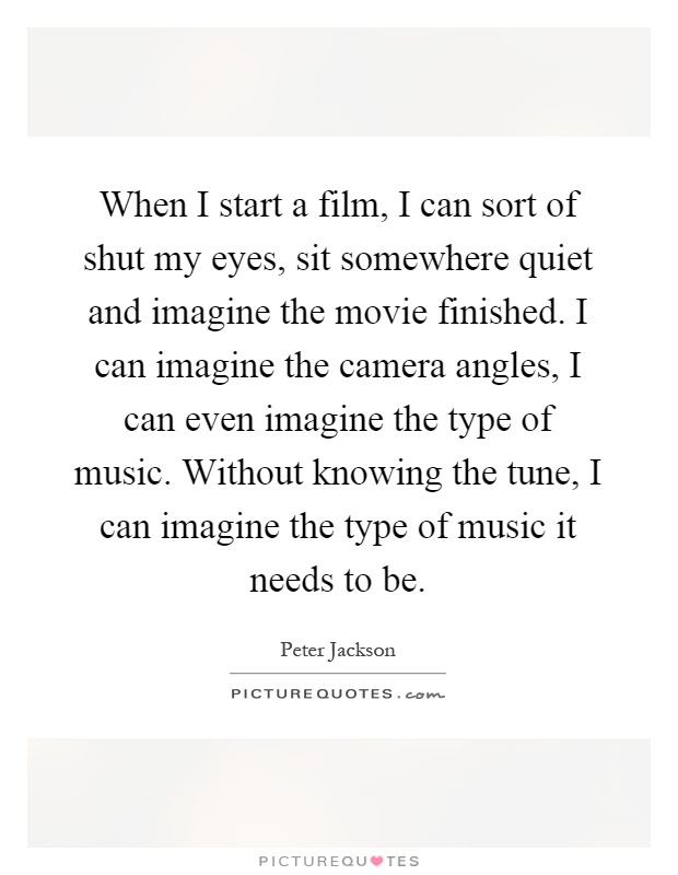 When I start a film, I can sort of shut my eyes, sit somewhere quiet and imagine the movie finished. I can imagine the camera angles, I can even imagine the type of music. Without knowing the tune, I can imagine the type of music it needs to be Picture Quote #1