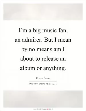 I’m a big music fan, an admirer. But I mean by no means am I about to release an album or anything Picture Quote #1