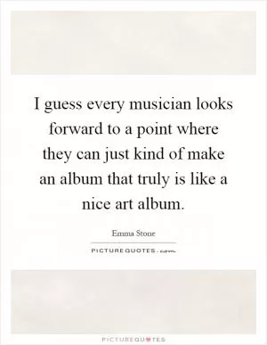 I guess every musician looks forward to a point where they can just kind of make an album that truly is like a nice art album Picture Quote #1