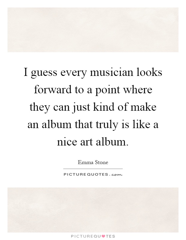 I guess every musician looks forward to a point where they can just kind of make an album that truly is like a nice art album Picture Quote #1