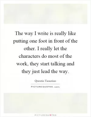 The way I write is really like putting one foot in front of the other. I really let the characters do most of the work, they start talking and they just lead the way Picture Quote #1