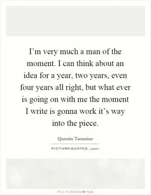 I’m very much a man of the moment. I can think about an idea for a year, two years, even four years all right, but what ever is going on with me the moment I write is gonna work it’s way into the piece Picture Quote #1