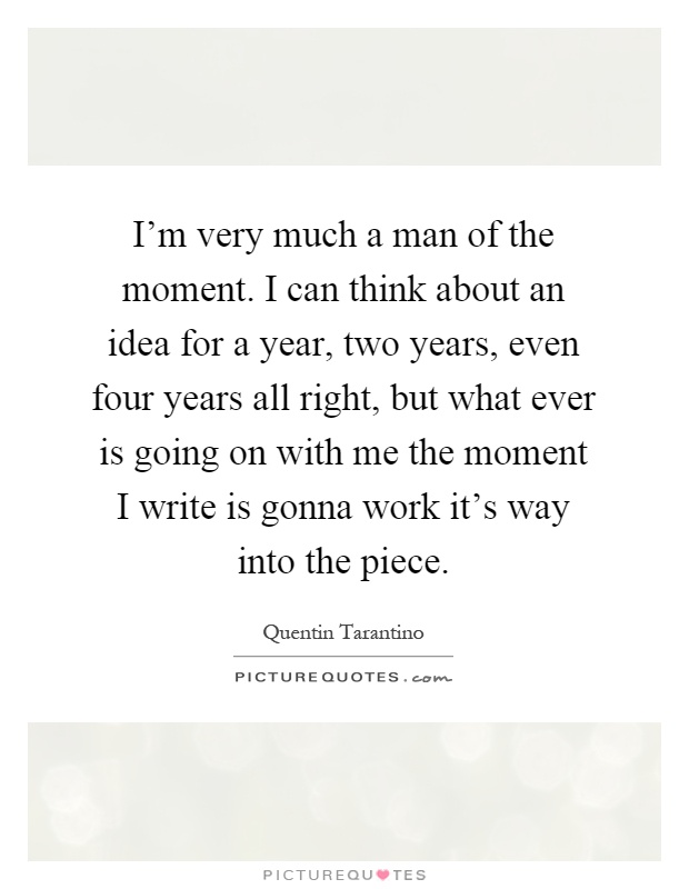 I'm very much a man of the moment. I can think about an idea for a year, two years, even four years all right, but what ever is going on with me the moment I write is gonna work it's way into the piece Picture Quote #1