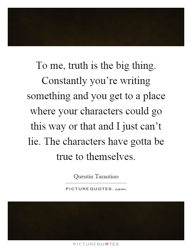 To me, truth is the big thing. Constantly you're writing something and you get to a place where your characters could go this way or that and I just can't lie. The characters have gotta be true to themselves Picture Quote #1