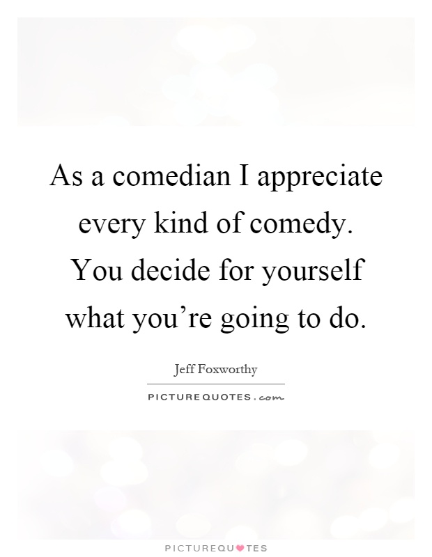 As a comedian I appreciate every kind of comedy. You decide for yourself what you're going to do Picture Quote #1