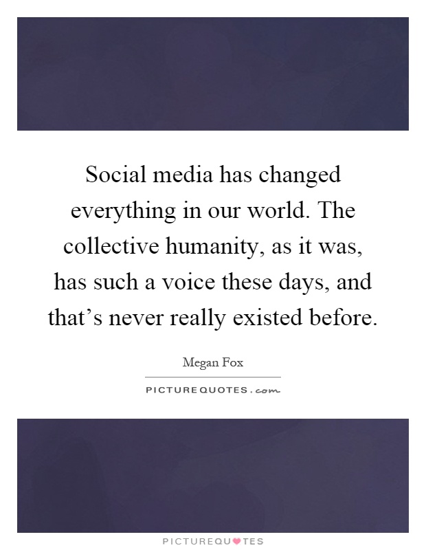 Social media has changed everything in our world. The collective humanity, as it was, has such a voice these days, and that's never really existed before Picture Quote #1