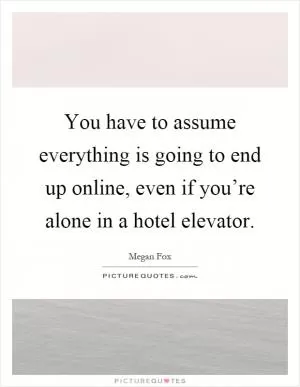 You have to assume everything is going to end up online, even if you’re alone in a hotel elevator Picture Quote #1