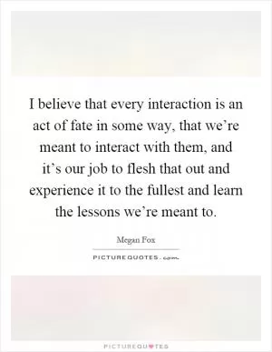 I believe that every interaction is an act of fate in some way, that we’re meant to interact with them, and it’s our job to flesh that out and experience it to the fullest and learn the lessons we’re meant to Picture Quote #1