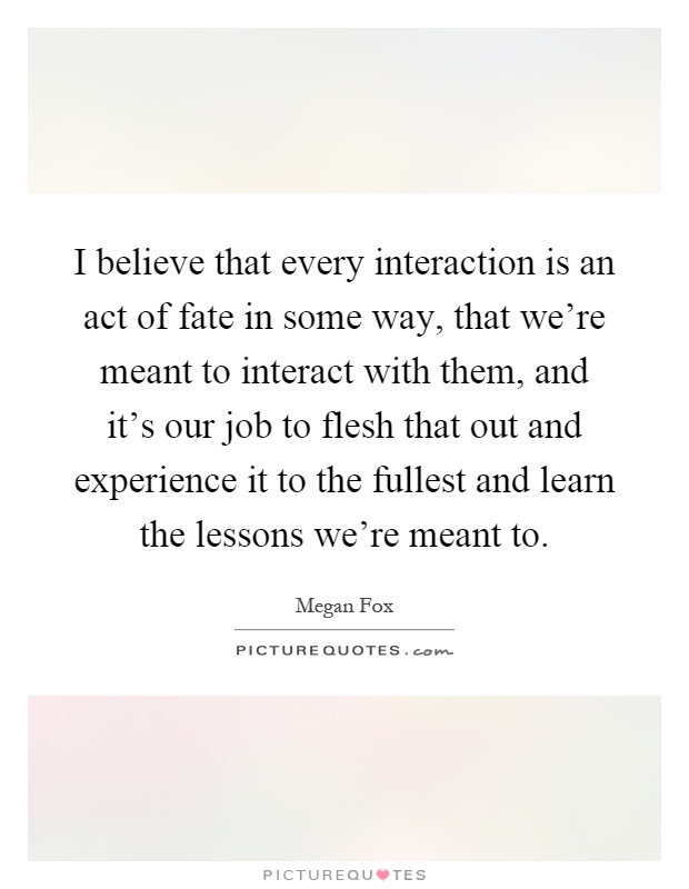 I believe that every interaction is an act of fate in some way, that we're meant to interact with them, and it's our job to flesh that out and experience it to the fullest and learn the lessons we're meant to Picture Quote #1