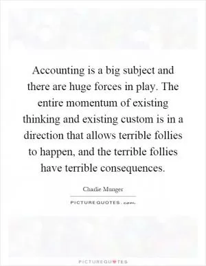 Accounting is a big subject and there are huge forces in play. The entire momentum of existing thinking and existing custom is in a direction that allows terrible follies to happen, and the terrible follies have terrible consequences Picture Quote #1