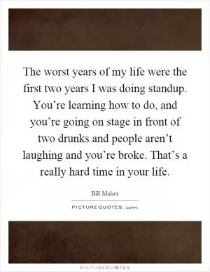 The worst years of my life were the first two years I was doing standup. You’re learning how to do, and you’re going on stage in front of two drunks and people aren’t laughing and you’re broke. That’s a really hard time in your life Picture Quote #1