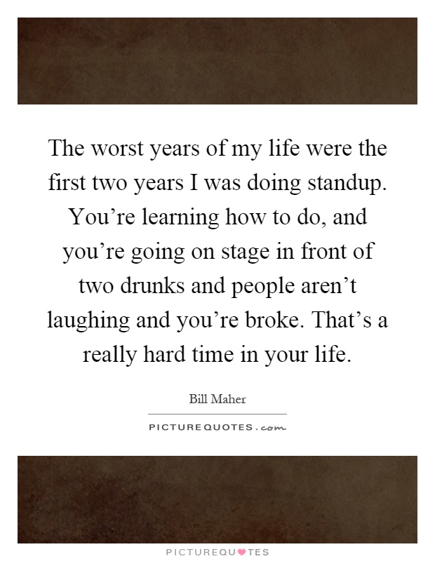 The worst years of my life were the first two years I was doing standup. You're learning how to do, and you're going on stage in front of two drunks and people aren't laughing and you're broke. That's a really hard time in your life Picture Quote #1