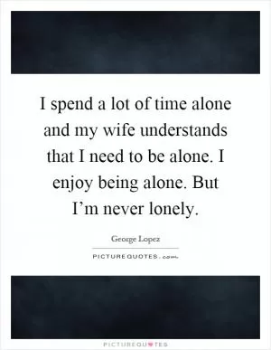 I spend a lot of time alone and my wife understands that I need to be alone. I enjoy being alone. But I’m never lonely Picture Quote #1