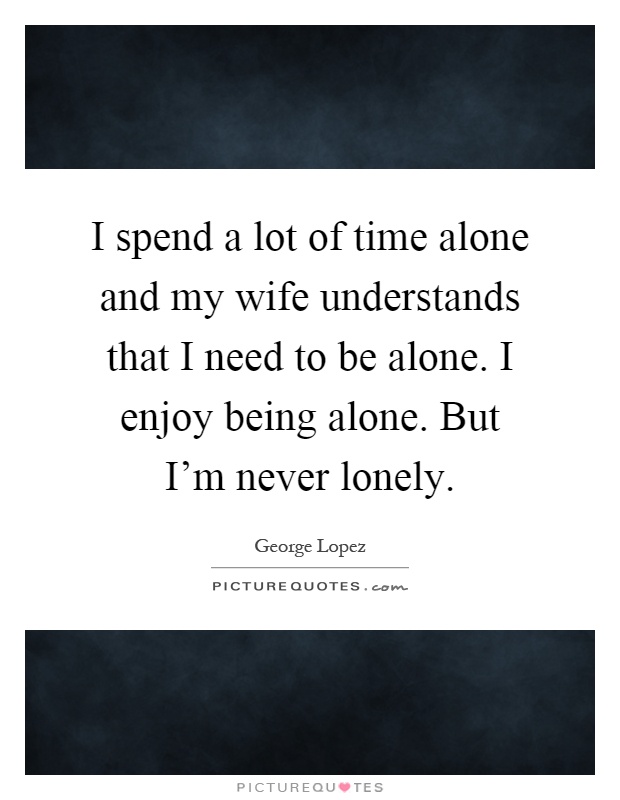 I spend a lot of time alone and my wife understands that I need to be alone. I enjoy being alone. But I'm never lonely Picture Quote #1