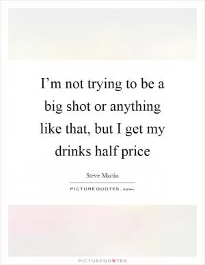 I’m not trying to be a big shot or anything like that, but I get my drinks half price Picture Quote #1