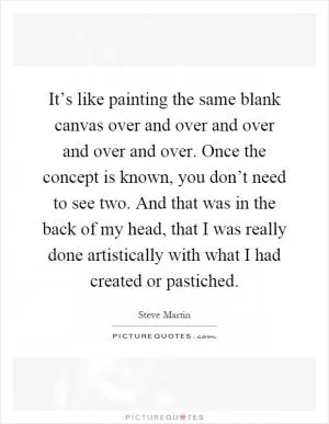 It’s like painting the same blank canvas over and over and over and over and over. Once the concept is known, you don’t need to see two. And that was in the back of my head, that I was really done artistically with what I had created or pastiched Picture Quote #1