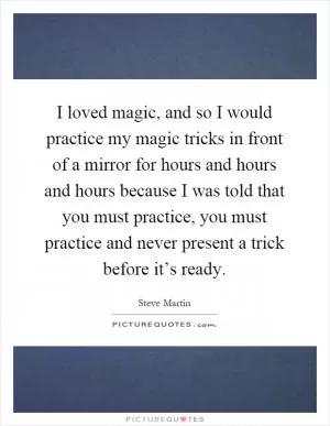 I loved magic, and so I would practice my magic tricks in front of a mirror for hours and hours and hours because I was told that you must practice, you must practice and never present a trick before it’s ready Picture Quote #1