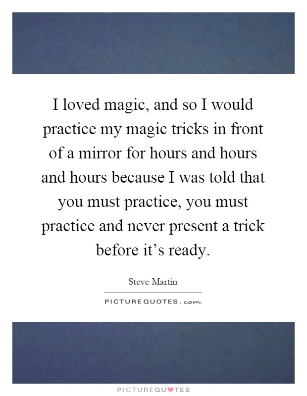 I loved magic, and so I would practice my magic tricks in front of a mirror for hours and hours and hours because I was told that you must practice, you must practice and never present a trick before it's ready Picture Quote #1