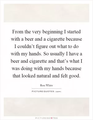 From the very beginning I started with a beer and a cigarette because I couldn’t figure out what to do with my hands. So usually I have a beer and cigarette and that’s what I was doing with my hands because that looked natural and felt good Picture Quote #1
