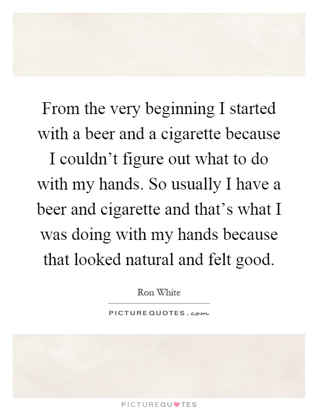 From the very beginning I started with a beer and a cigarette because I couldn't figure out what to do with my hands. So usually I have a beer and cigarette and that's what I was doing with my hands because that looked natural and felt good Picture Quote #1