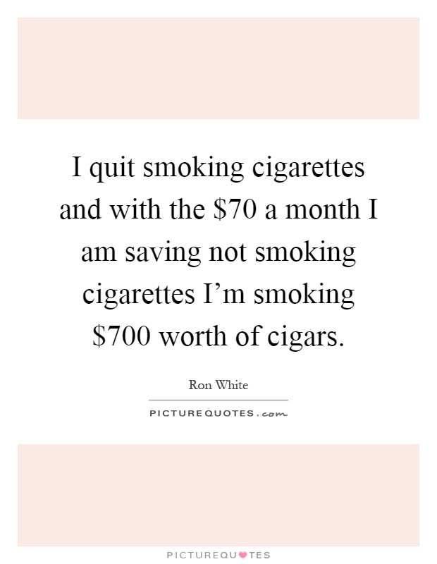 I quit smoking cigarettes and with the $70 a month I am saving not smoking cigarettes I'm smoking $700 worth of cigars Picture Quote #1
