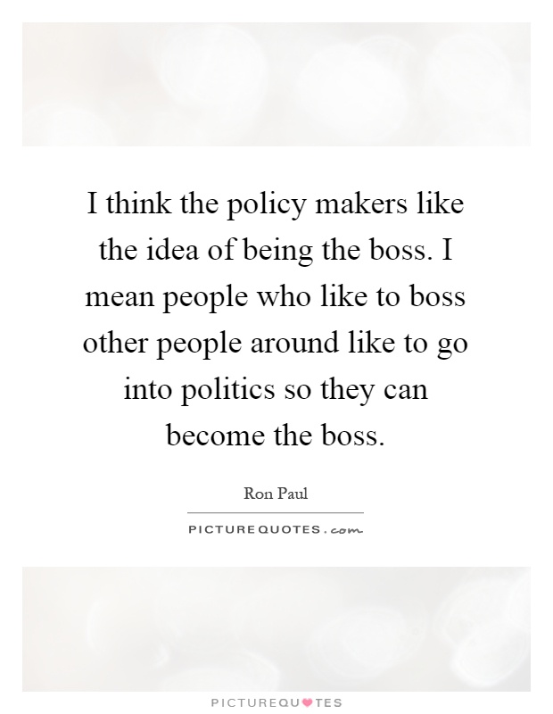 I think the policy makers like the idea of being the boss. I mean people who like to boss other people around like to go into politics so they can become the boss Picture Quote #1