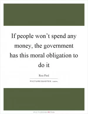 If people won’t spend any money, the government has this moral obligation to do it Picture Quote #1
